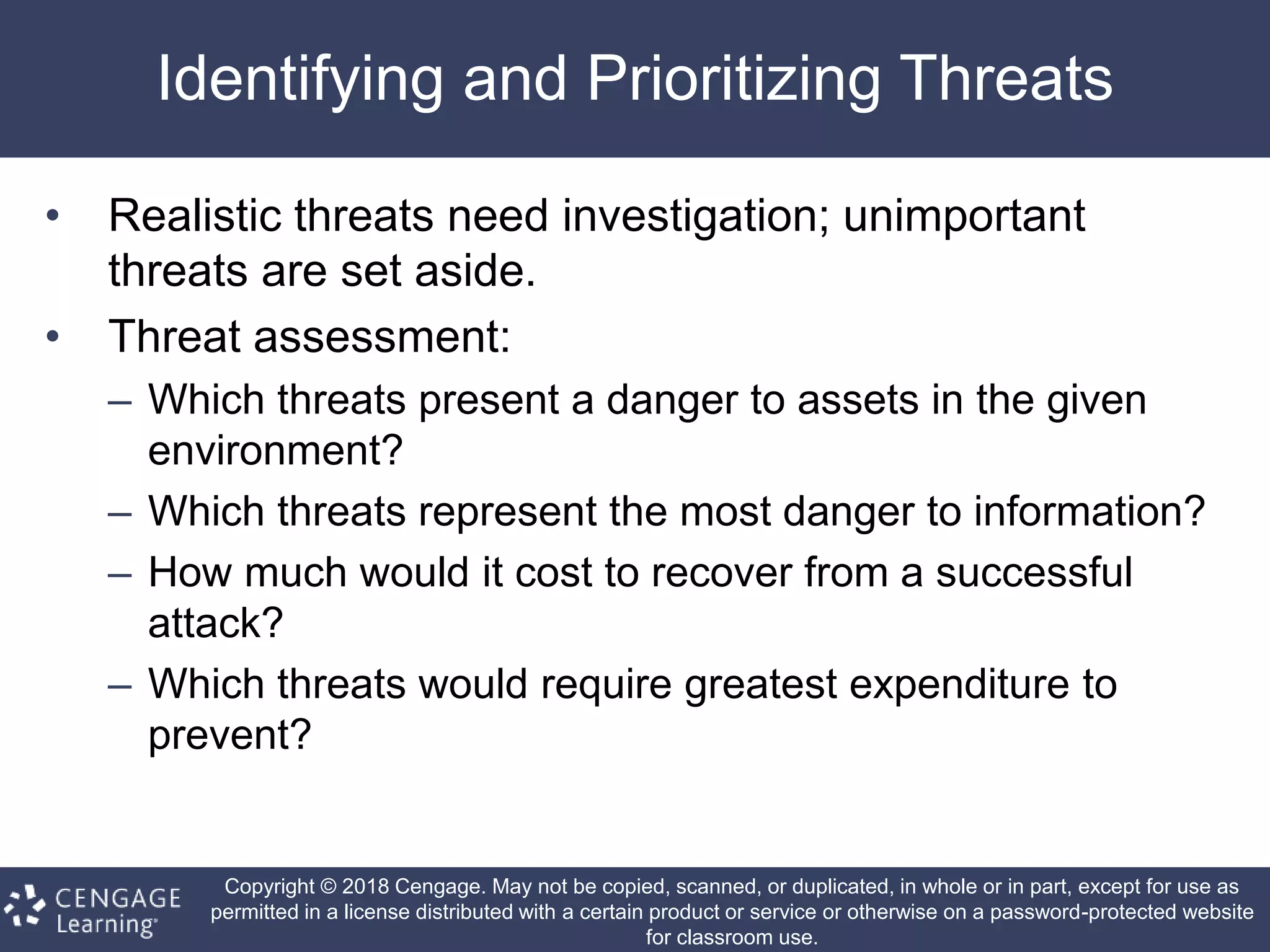 Copyright © 2018 Cengage. May not be copied, scanned, or duplicated, in whole or in part, except for use as
permitted in a license distributed with a certain product or service or otherwise on a password-protected website
for classroom use.
Identifying and Prioritizing Threats
• Realistic threats need investigation; unimportant
threats are set aside.
• Threat assessment:
– Which threats present a danger to assets in the given
environment?
– Which threats represent the most danger to information?
– How much would it cost to recover from a successful
attack?
– Which threats would require greatest expenditure to
prevent?
 