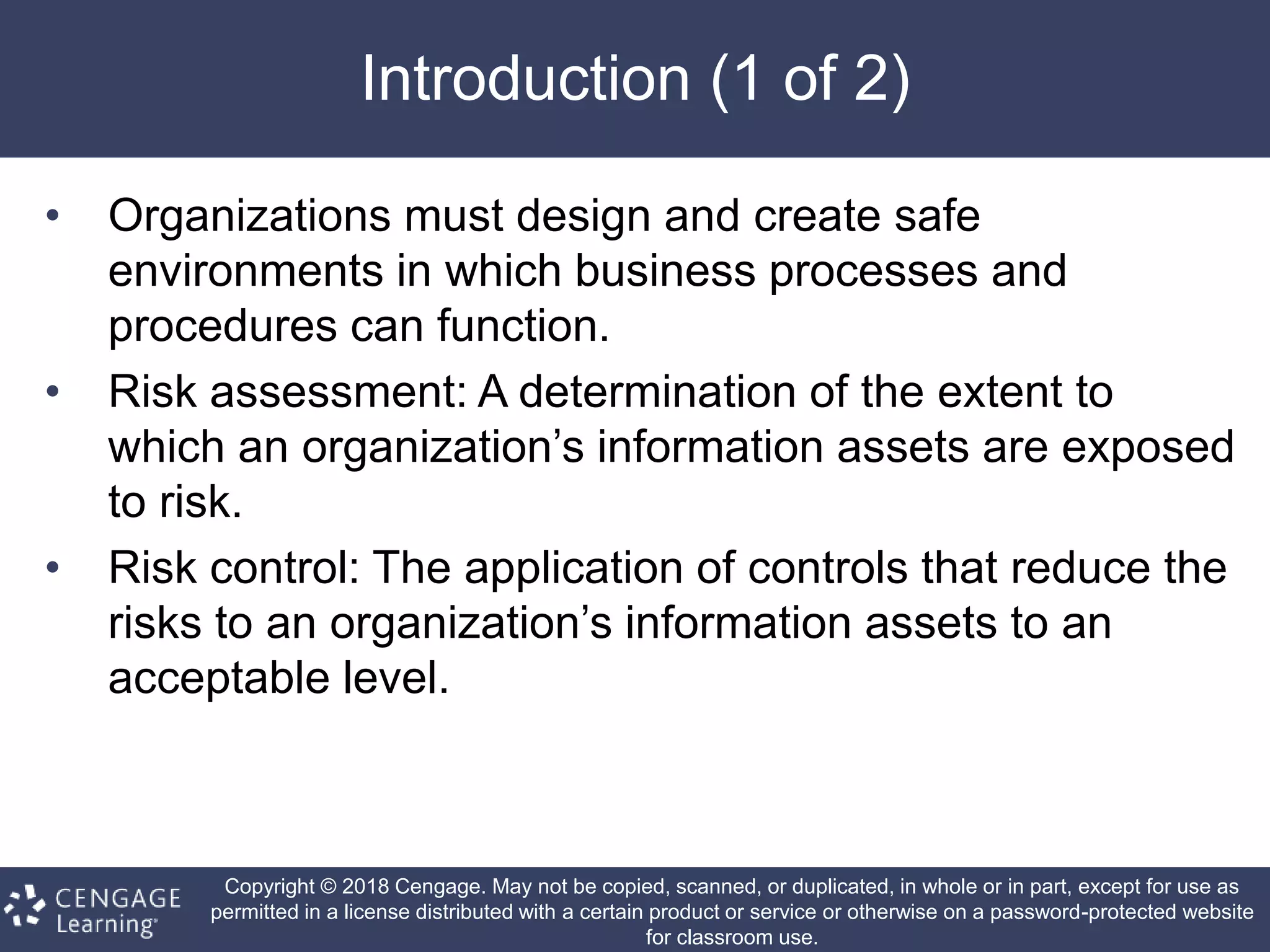 Copyright © 2018 Cengage. May not be copied, scanned, or duplicated, in whole or in part, except for use as
permitted in a license distributed with a certain product or service or otherwise on a password-protected website
for classroom use.
Introduction (1 of 2)
• Organizations must design and create safe
environments in which business processes and
procedures can function.
• Risk assessment: A determination of the extent to
which an organization’s information assets are exposed
to risk.
• Risk control: The application of controls that reduce the
risks to an organization’s information assets to an
acceptable level.
 