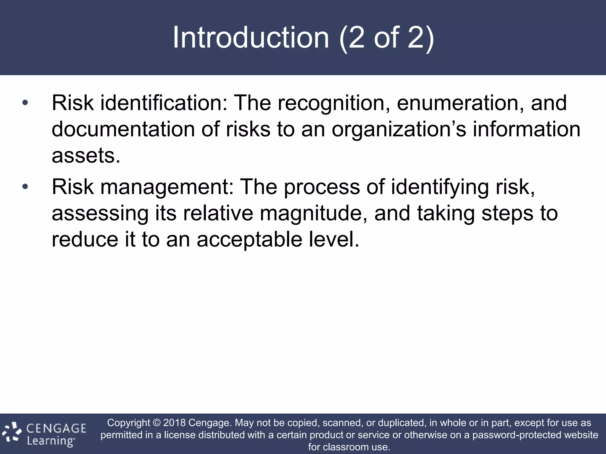 Copyright © 2018 Cengage. May not be copied, scanned, or duplicated, in whole or in part, except for use as
permitted in a license distributed with a certain product or service or otherwise on a password-protected website
for classroom use.
Introduction (2 of 2)
• Risk identification: The recognition, enumeration, and
documentation of risks to an organization’s information
assets.
• Risk management: The process of identifying risk,
assessing its relative magnitude, and taking steps to
reduce it to an acceptable level.
 