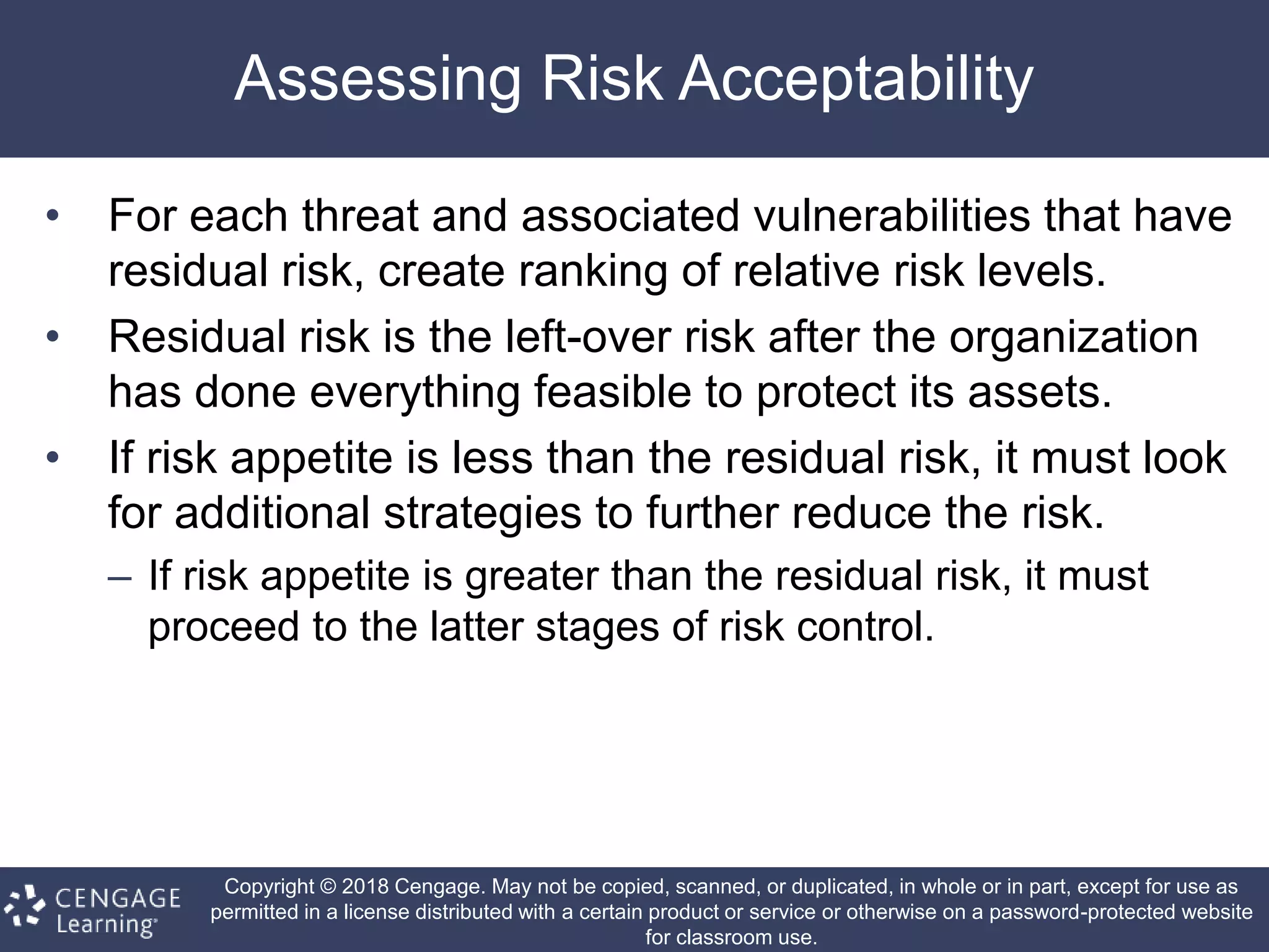 Copyright © 2018 Cengage. May not be copied, scanned, or duplicated, in whole or in part, except for use as
permitted in a license distributed with a certain product or service or otherwise on a password-protected website
for classroom use.
Assessing Risk Acceptability
• For each threat and associated vulnerabilities that have
residual risk, create ranking of relative risk levels.
• Residual risk is the left-over risk after the organization
has done everything feasible to protect its assets.
• If risk appetite is less than the residual risk, it must look
for additional strategies to further reduce the risk.
– If risk appetite is greater than the residual risk, it must
proceed to the latter stages of risk control.
 