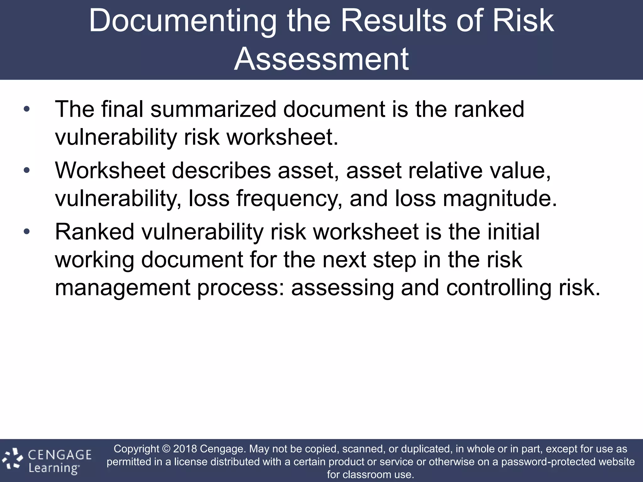 Copyright © 2018 Cengage. May not be copied, scanned, or duplicated, in whole or in part, except for use as
permitted in a license distributed with a certain product or service or otherwise on a password-protected website
for classroom use.
Documenting the Results of Risk
Assessment
• The final summarized document is the ranked
vulnerability risk worksheet.
• Worksheet describes asset, asset relative value,
vulnerability, loss frequency, and loss magnitude.
• Ranked vulnerability risk worksheet is the initial
working document for the next step in the risk
management process: assessing and controlling risk.
 