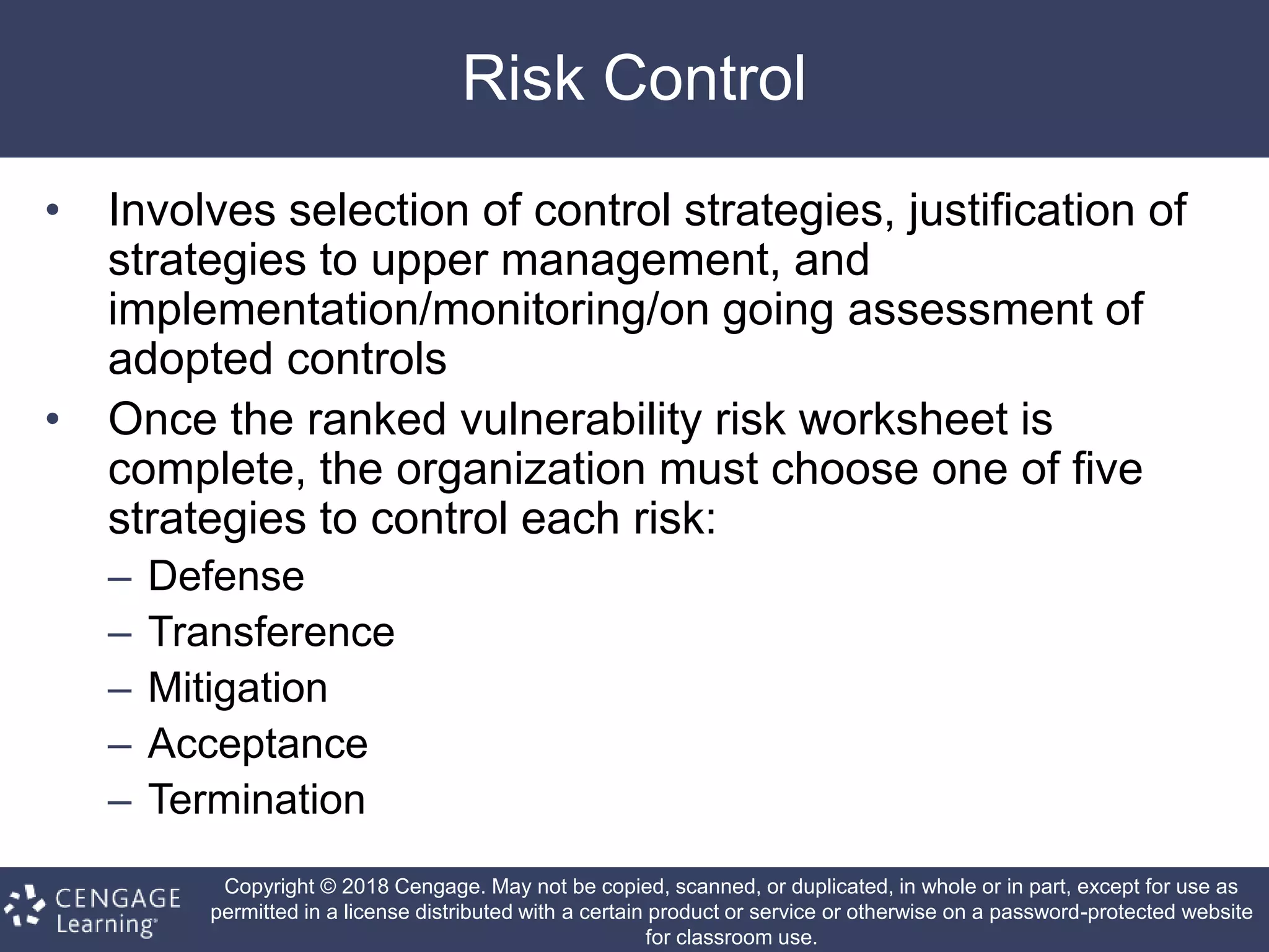 Copyright © 2018 Cengage. May not be copied, scanned, or duplicated, in whole or in part, except for use as
permitted in a license distributed with a certain product or service or otherwise on a password-protected website
for classroom use.
Risk Control
• Involves selection of control strategies, justification of
strategies to upper management, and
implementation/monitoring/on going assessment of
adopted controls
• Once the ranked vulnerability risk worksheet is
complete, the organization must choose one of five
strategies to control each risk:
– Defense
– Transference
– Mitigation
– Acceptance
– Termination
 