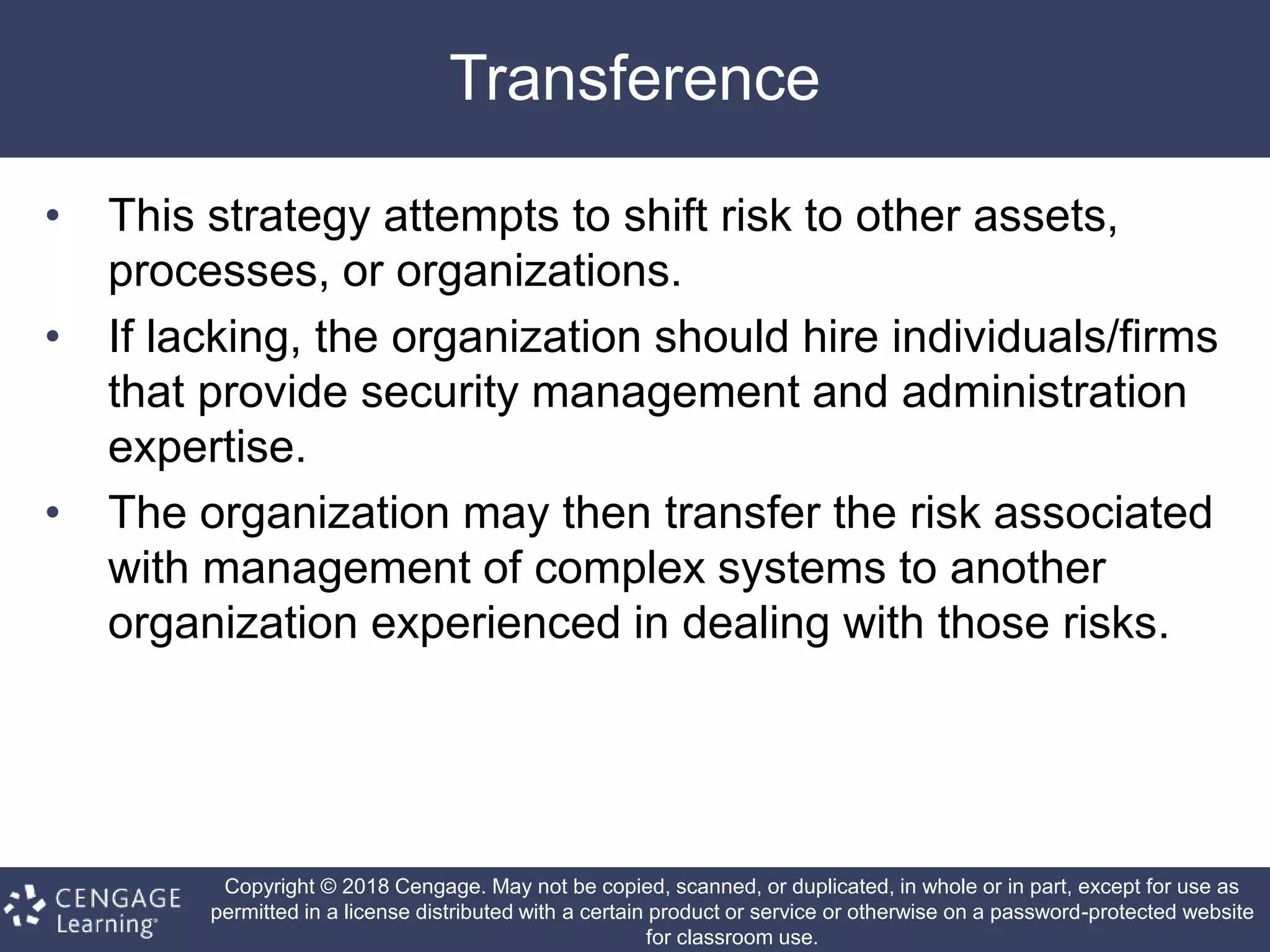 Copyright © 2018 Cengage. May not be copied, scanned, or duplicated, in whole or in part, except for use as
permitted in a license distributed with a certain product or service or otherwise on a password-protected website
for classroom use.
Transference
• This strategy attempts to shift risk to other assets,
processes, or organizations.
• If lacking, the organization should hire individuals/firms
that provide security management and administration
expertise.
• The organization may then transfer the risk associated
with management of complex systems to another
organization experienced in dealing with those risks.
 