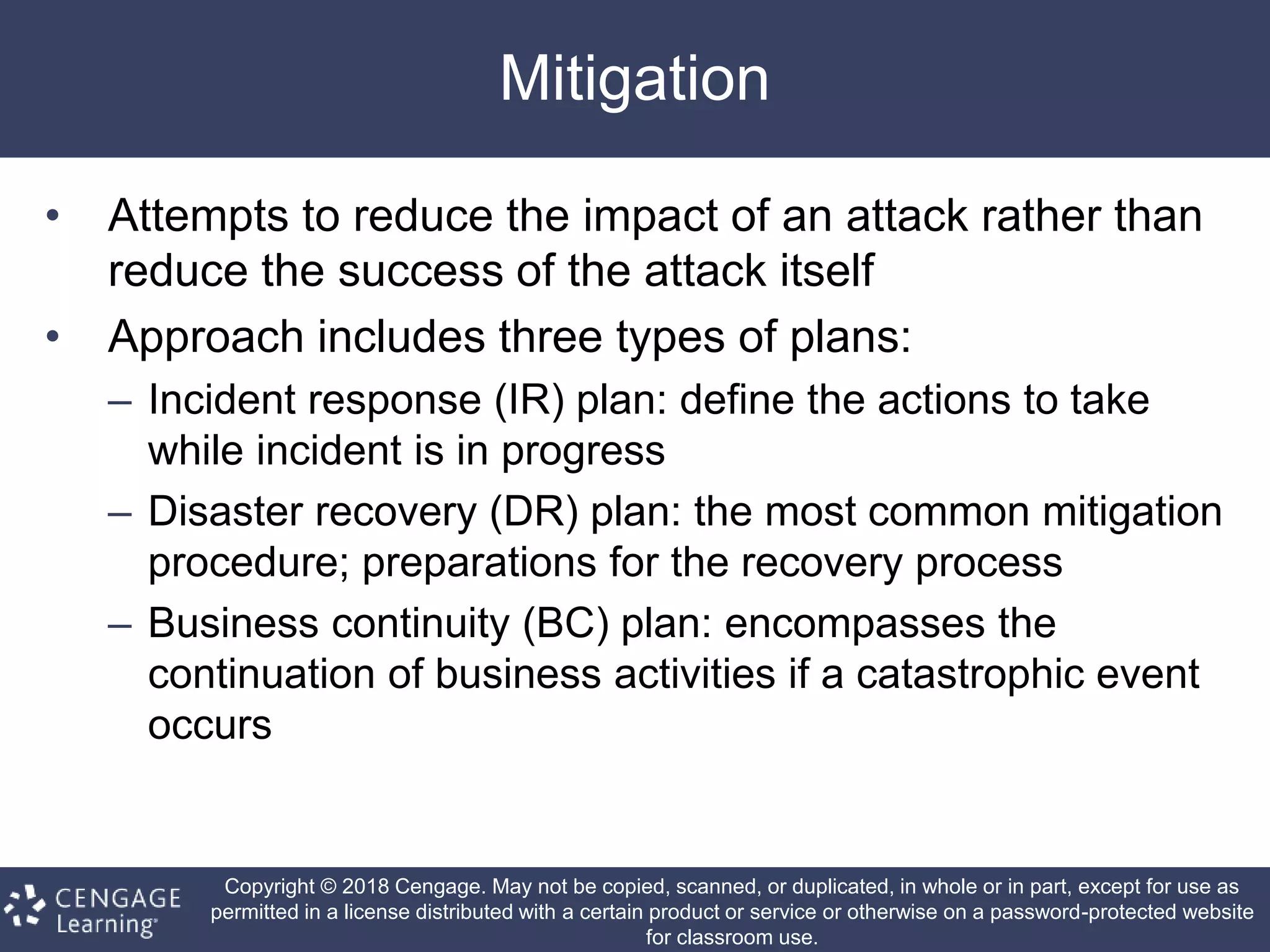 Copyright © 2018 Cengage. May not be copied, scanned, or duplicated, in whole or in part, except for use as
permitted in a license distributed with a certain product or service or otherwise on a password-protected website
for classroom use.
Mitigation
• Attempts to reduce the impact of an attack rather than
reduce the success of the attack itself
• Approach includes three types of plans:
– Incident response (IR) plan: define the actions to take
while incident is in progress
– Disaster recovery (DR) plan: the most common mitigation
procedure; preparations for the recovery process
– Business continuity (BC) plan: encompasses the
continuation of business activities if a catastrophic event
occurs
 