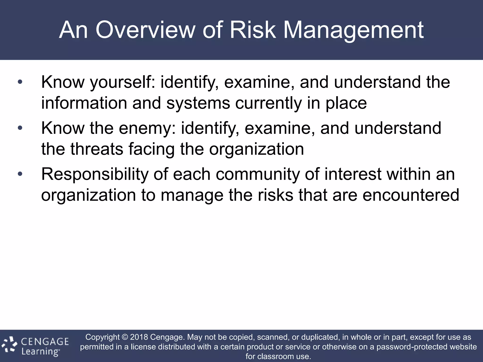 Copyright © 2018 Cengage. May not be copied, scanned, or duplicated, in whole or in part, except for use as
permitted in a license distributed with a certain product or service or otherwise on a password-protected website
for classroom use.
An Overview of Risk Management
• Know yourself: identify, examine, and understand the
information and systems currently in place
• Know the enemy: identify, examine, and understand
the threats facing the organization
• Responsibility of each community of interest within an
organization to manage the risks that are encountered
 