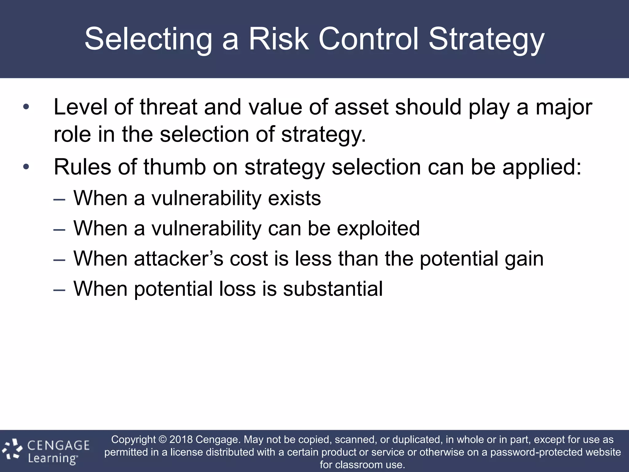 Copyright © 2018 Cengage. May not be copied, scanned, or duplicated, in whole or in part, except for use as
permitted in a license distributed with a certain product or service or otherwise on a password-protected website
for classroom use.
Selecting a Risk Control Strategy
• Level of threat and value of asset should play a major
role in the selection of strategy.
• Rules of thumb on strategy selection can be applied:
– When a vulnerability exists
– When a vulnerability can be exploited
– When attacker’s cost is less than the potential gain
– When potential loss is substantial
 