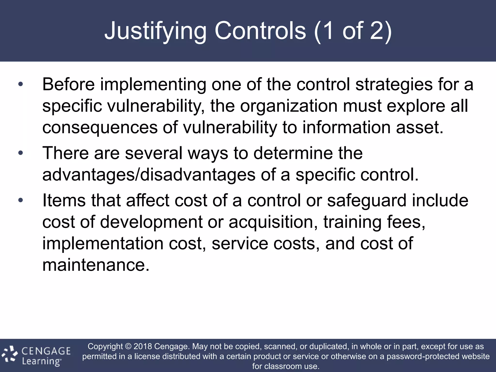 Copyright © 2018 Cengage. May not be copied, scanned, or duplicated, in whole or in part, except for use as
permitted in a license distributed with a certain product or service or otherwise on a password-protected website
for classroom use.
Justifying Controls (1 of 2)
• Before implementing one of the control strategies for a
specific vulnerability, the organization must explore all
consequences of vulnerability to information asset.
• There are several ways to determine the
advantages/disadvantages of a specific control.
• Items that affect cost of a control or safeguard include
cost of development or acquisition, training fees,
implementation cost, service costs, and cost of
maintenance.
 