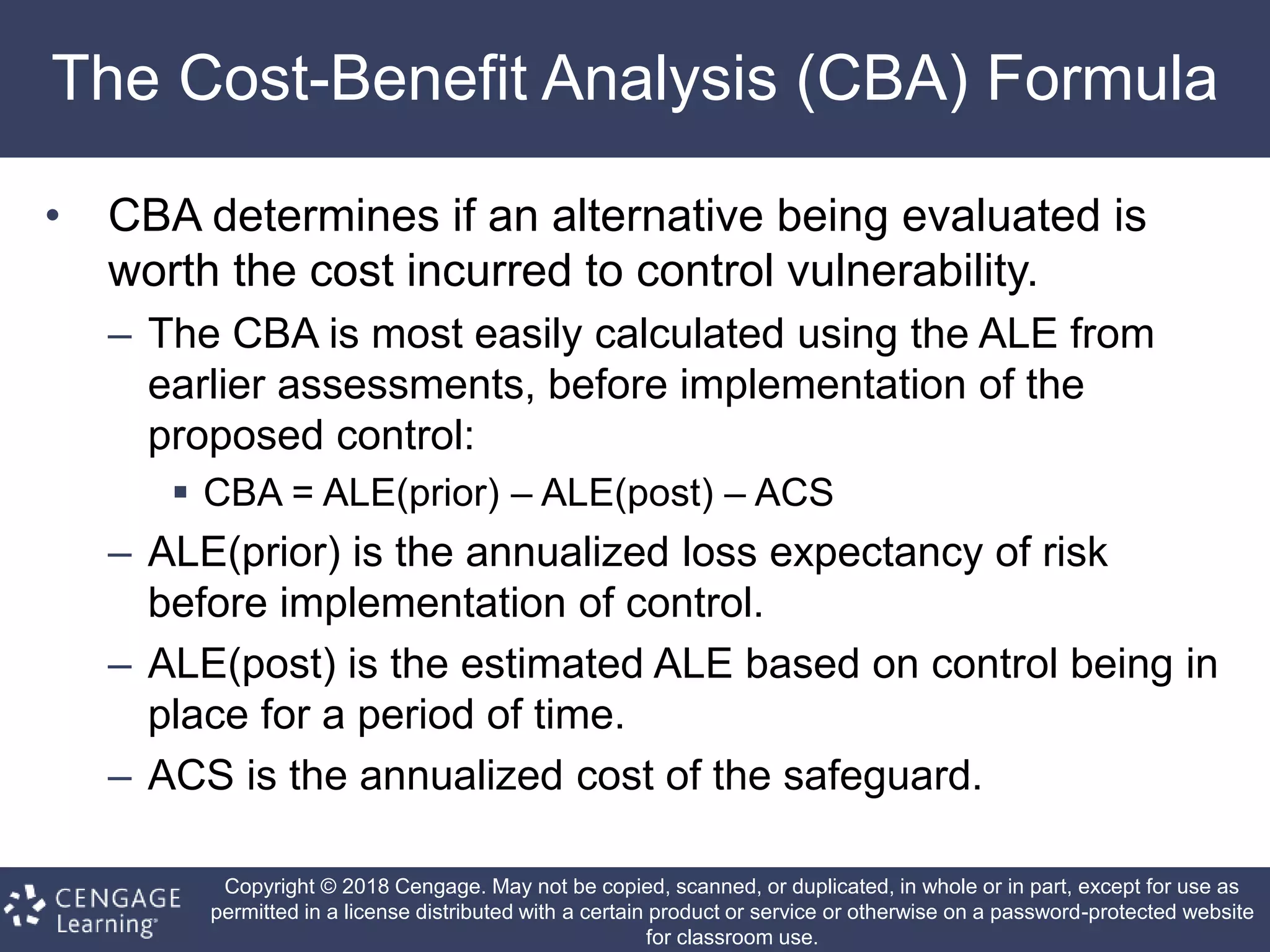 Copyright © 2018 Cengage. May not be copied, scanned, or duplicated, in whole or in part, except for use as
permitted in a license distributed with a certain product or service or otherwise on a password-protected website
for classroom use.
The Cost-Benefit Analysis (CBA) Formula
• CBA determines if an alternative being evaluated is
worth the cost incurred to control vulnerability.
– The CBA is most easily calculated using the ALE from
earlier assessments, before implementation of the
proposed control:
 CBA = ALE(prior) – ALE(post) – ACS
– ALE(prior) is the annualized loss expectancy of risk
before implementation of control.
– ALE(post) is the estimated ALE based on control being in
place for a period of time.
– ACS is the annualized cost of the safeguard.
 