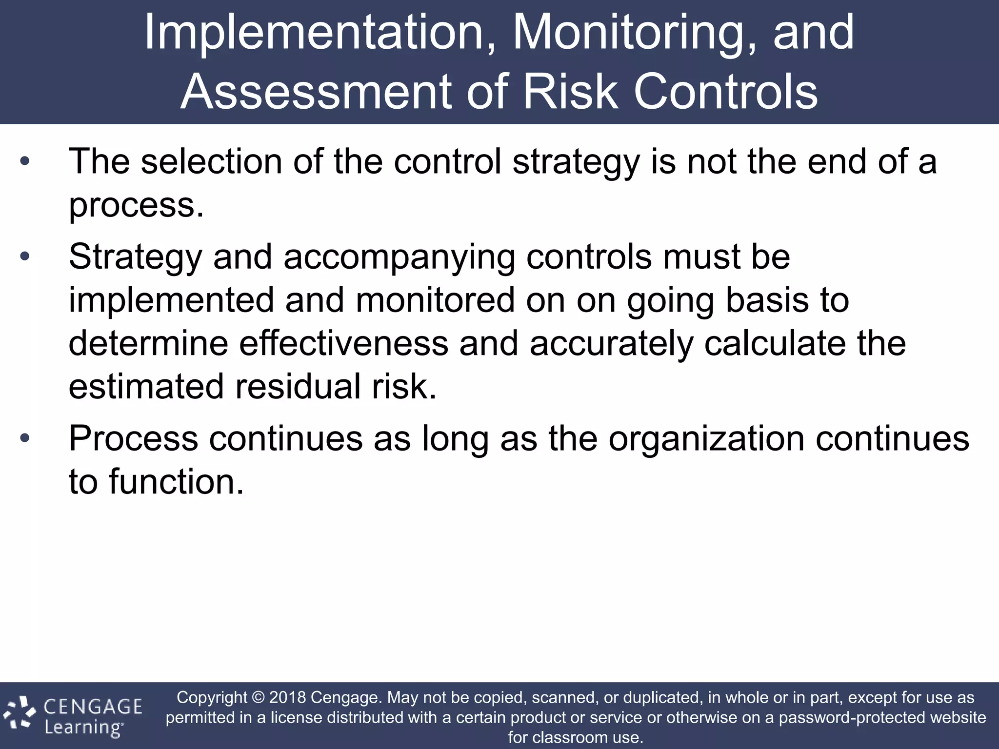 Copyright © 2018 Cengage. May not be copied, scanned, or duplicated, in whole or in part, except for use as
permitted in a license distributed with a certain product or service or otherwise on a password-protected website
for classroom use.
Implementation, Monitoring, and
Assessment of Risk Controls
• The selection of the control strategy is not the end of a
process.
• Strategy and accompanying controls must be
implemented and monitored on on going basis to
determine effectiveness and accurately calculate the
estimated residual risk.
• Process continues as long as the organization continues
to function.
 