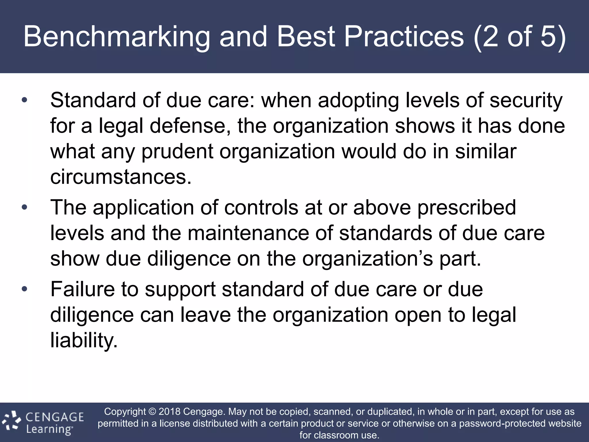 Copyright © 2018 Cengage. May not be copied, scanned, or duplicated, in whole or in part, except for use as
permitted in a license distributed with a certain product or service or otherwise on a password-protected website
for classroom use.
Benchmarking and Best Practices (2 of 5)
• Standard of due care: when adopting levels of security
for a legal defense, the organization shows it has done
what any prudent organization would do in similar
circumstances.
• The application of controls at or above prescribed
levels and the maintenance of standards of due care
show due diligence on the organization’s part.
• Failure to support standard of due care or due
diligence can leave the organization open to legal
liability.
 