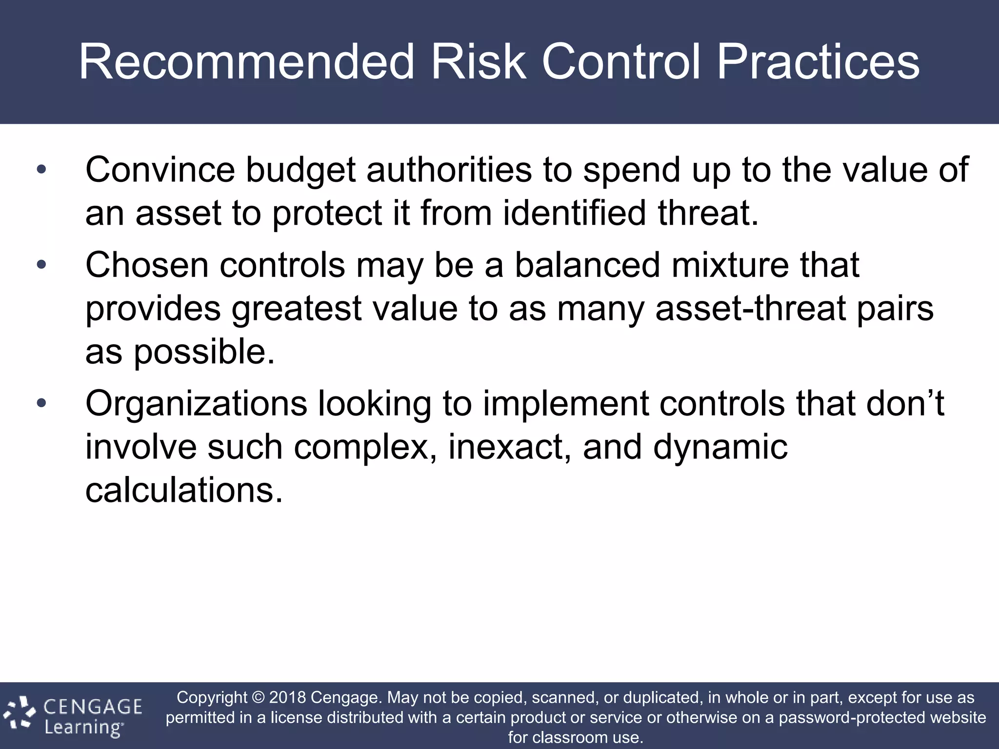 Copyright © 2018 Cengage. May not be copied, scanned, or duplicated, in whole or in part, except for use as
permitted in a license distributed with a certain product or service or otherwise on a password-protected website
for classroom use.
Recommended Risk Control Practices
• Convince budget authorities to spend up to the value of
an asset to protect it from identified threat.
• Chosen controls may be a balanced mixture that
provides greatest value to as many asset-threat pairs
as possible.
• Organizations looking to implement controls that don’t
involve such complex, inexact, and dynamic
calculations.
 
