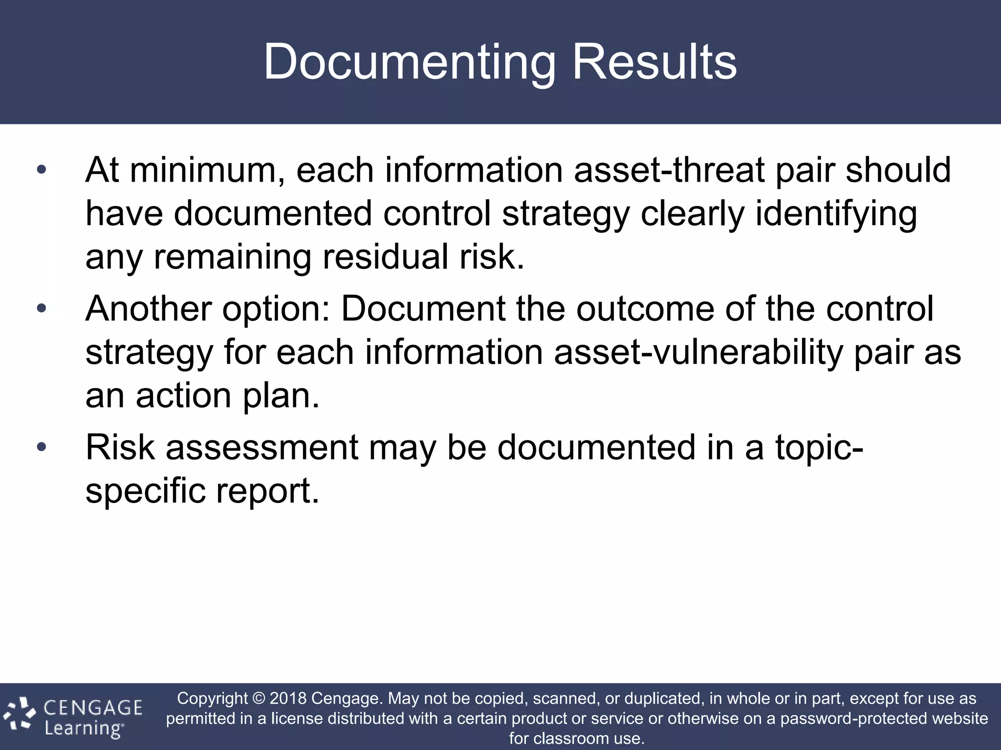 Copyright © 2018 Cengage. May not be copied, scanned, or duplicated, in whole or in part, except for use as
permitted in a license distributed with a certain product or service or otherwise on a password-protected website
for classroom use.
Documenting Results
• At minimum, each information asset-threat pair should
have documented control strategy clearly identifying
any remaining residual risk.
• Another option: Document the outcome of the control
strategy for each information asset-vulnerability pair as
an action plan.
• Risk assessment may be documented in a topic-
specific report.
 