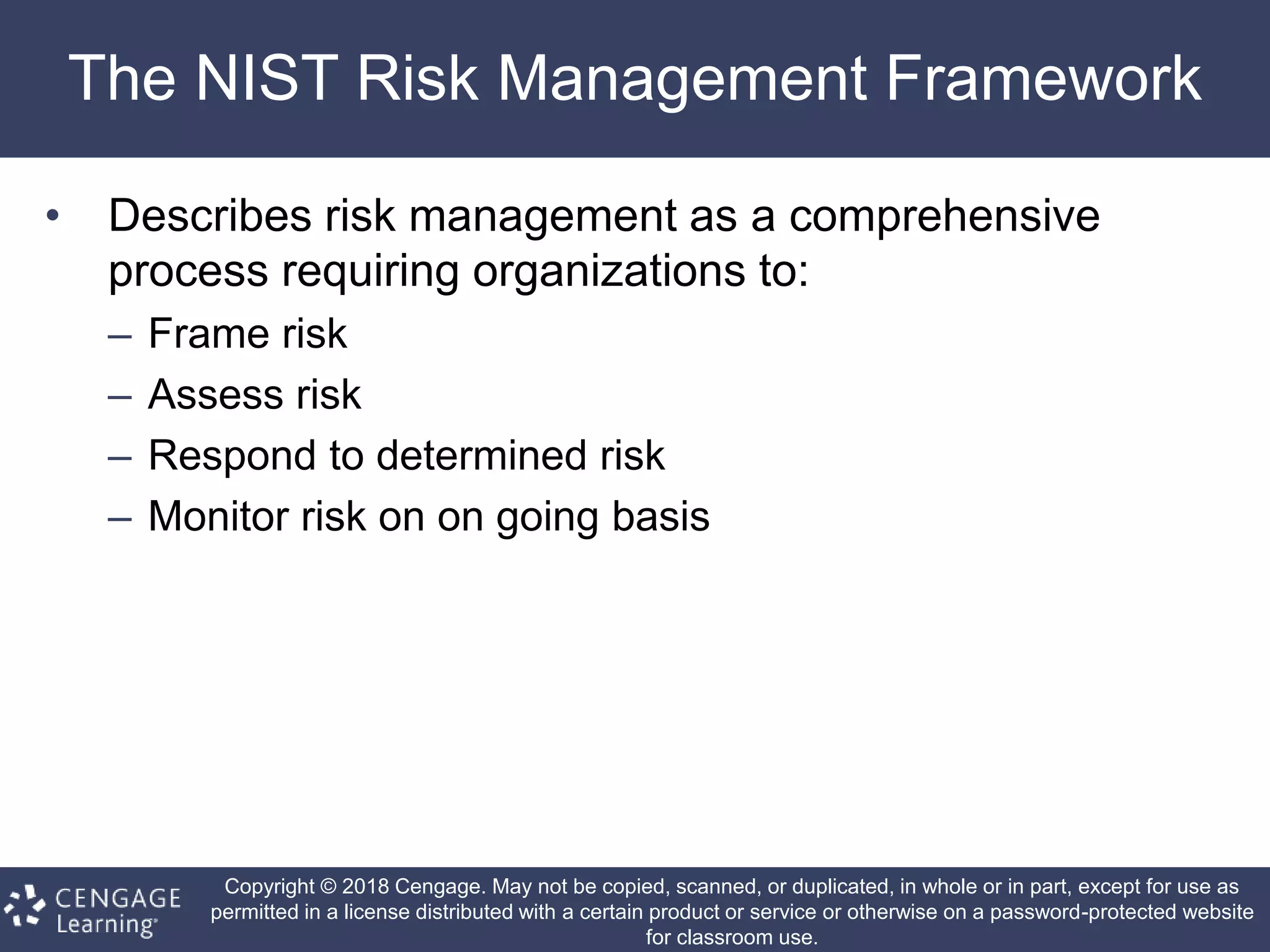 Copyright © 2018 Cengage. May not be copied, scanned, or duplicated, in whole or in part, except for use as
permitted in a license distributed with a certain product or service or otherwise on a password-protected website
for classroom use.
The NIST Risk Management Framework
• Describes risk management as a comprehensive
process requiring organizations to:
– Frame risk
– Assess risk
– Respond to determined risk
– Monitor risk on on going basis
 