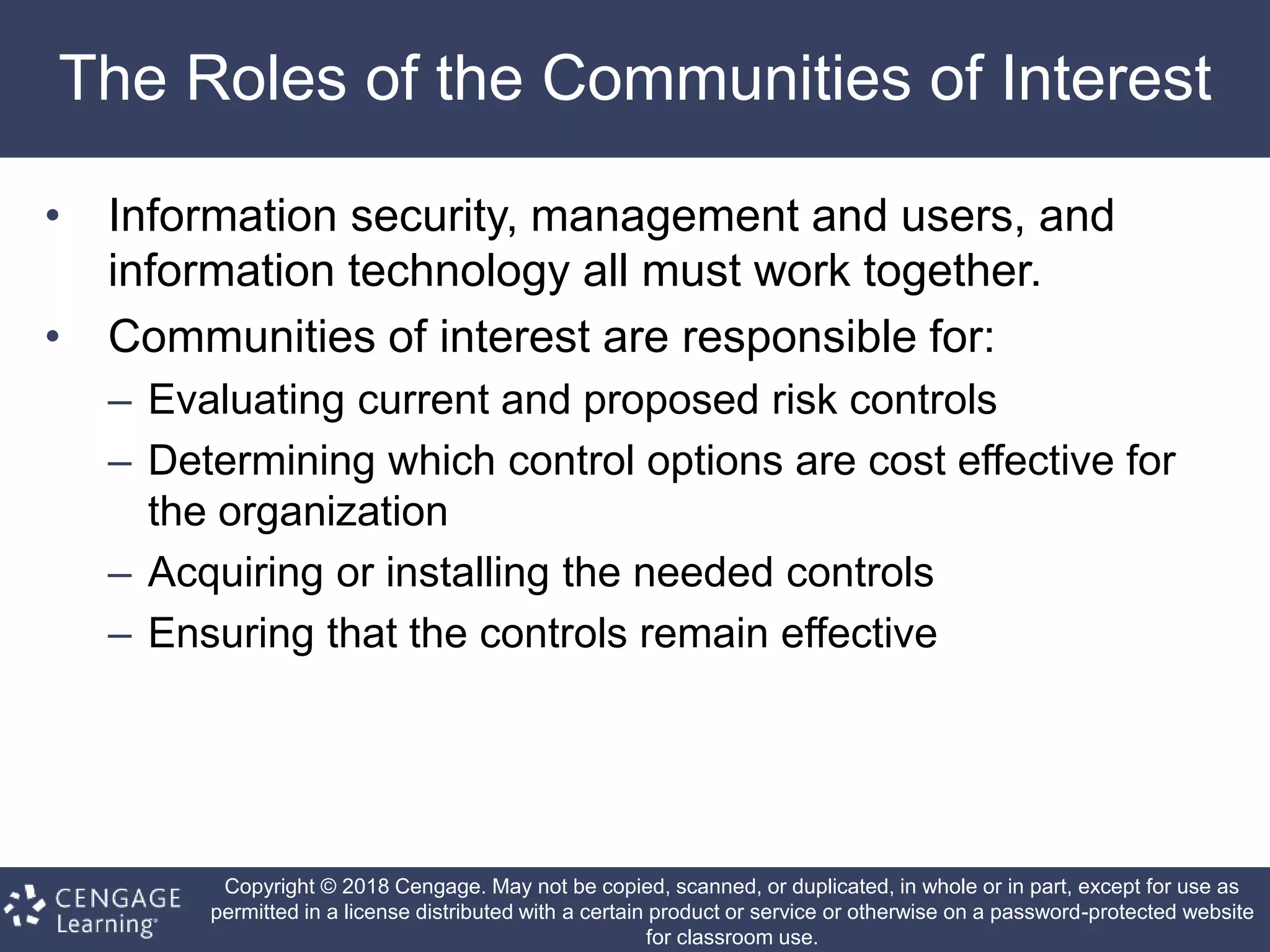 Copyright © 2018 Cengage. May not be copied, scanned, or duplicated, in whole or in part, except for use as
permitted in a license distributed with a certain product or service or otherwise on a password-protected website
for classroom use.
The Roles of the Communities of Interest
• Information security, management and users, and
information technology all must work together.
• Communities of interest are responsible for:
– Evaluating current and proposed risk controls
– Determining which control options are cost effective for
the organization
– Acquiring or installing the needed controls
– Ensuring that the controls remain effective
 