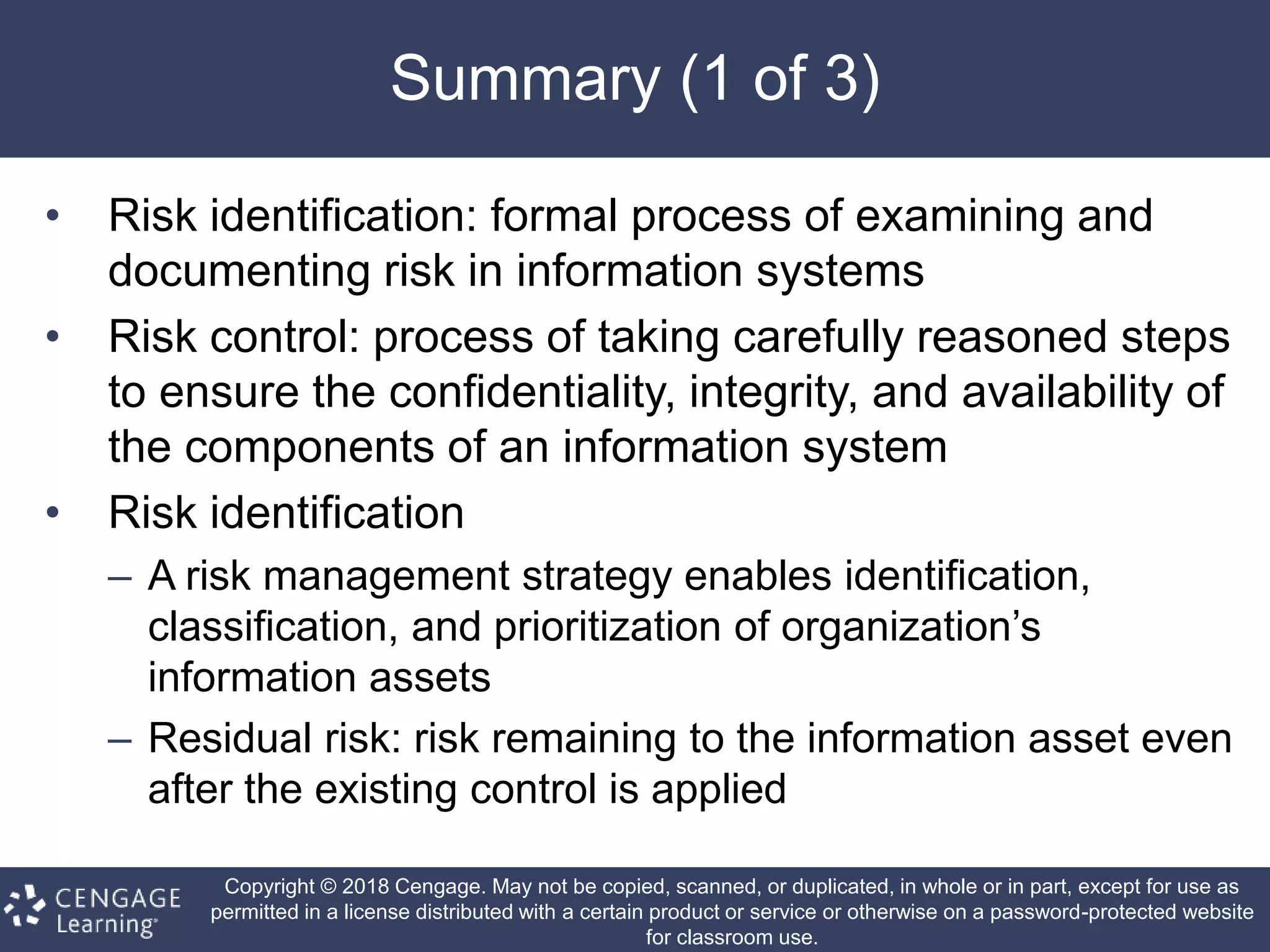 Copyright © 2018 Cengage. May not be copied, scanned, or duplicated, in whole or in part, except for use as
permitted in a license distributed with a certain product or service or otherwise on a password-protected website
for classroom use.
Summary (1 of 3)
• Risk identification: formal process of examining and
documenting risk in information systems
• Risk control: process of taking carefully reasoned steps
to ensure the confidentiality, integrity, and availability of
the components of an information system
• Risk identification
– A risk management strategy enables identification,
classification, and prioritization of organization’s
information assets
– Residual risk: risk remaining to the information asset even
after the existing control is applied
 