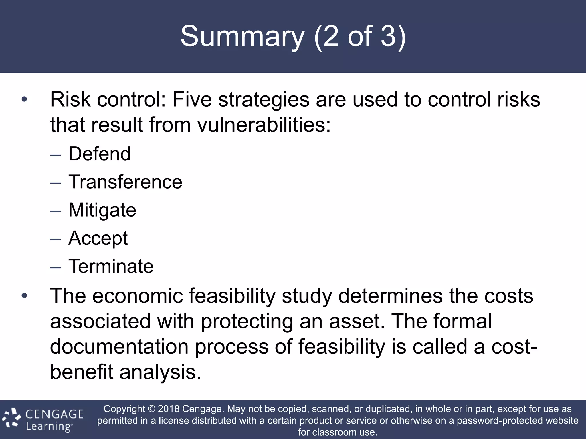 Copyright © 2018 Cengage. May not be copied, scanned, or duplicated, in whole or in part, except for use as
permitted in a license distributed with a certain product or service or otherwise on a password-protected website
for classroom use.
Summary (2 of 3)
• Risk control: Five strategies are used to control risks
that result from vulnerabilities:
– Defend
– Transference
– Mitigate
– Accept
– Terminate
• The economic feasibility study determines the costs
associated with protecting an asset. The formal
documentation process of feasibility is called a cost-
benefit analysis.
 