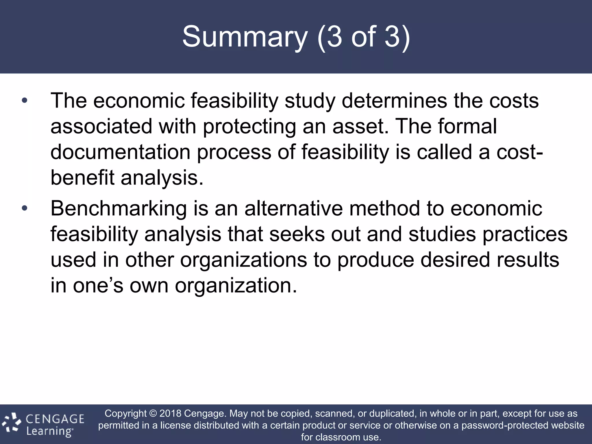 Copyright © 2018 Cengage. May not be copied, scanned, or duplicated, in whole or in part, except for use as
permitted in a license distributed with a certain product or service or otherwise on a password-protected website
for classroom use.
Summary (3 of 3)
• The economic feasibility study determines the costs
associated with protecting an asset. The formal
documentation process of feasibility is called a cost-
benefit analysis.
• Benchmarking is an alternative method to economic
feasibility analysis that seeks out and studies practices
used in other organizations to produce desired results
in one’s own organization.
 