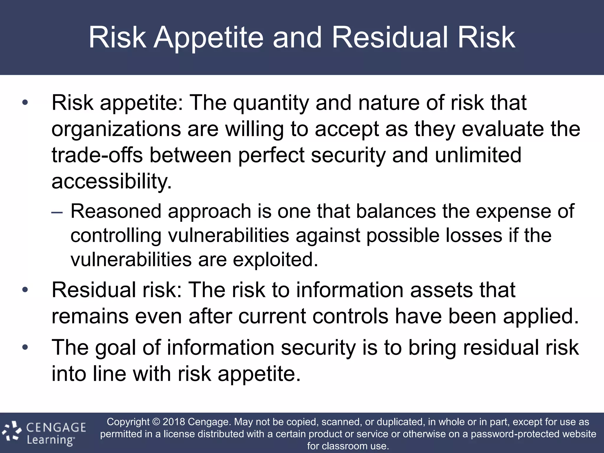 Copyright © 2018 Cengage. May not be copied, scanned, or duplicated, in whole or in part, except for use as
permitted in a license distributed with a certain product or service or otherwise on a password-protected website
for classroom use.
Risk Appetite and Residual Risk
• Risk appetite: The quantity and nature of risk that
organizations are willing to accept as they evaluate the
trade-offs between perfect security and unlimited
accessibility.
– Reasoned approach is one that balances the expense of
controlling vulnerabilities against possible losses if the
vulnerabilities are exploited.
• Residual risk: The risk to information assets that
remains even after current controls have been applied.
• The goal of information security is to bring residual risk
into line with risk appetite.
 