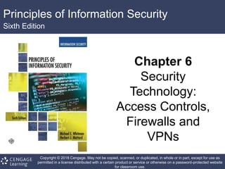 Principles of Information Security
Sixth Edition
Chapter 6
Security
Technology:
Access Controls,
Firewalls and
VPNs
Copyright © 2018 Cengage. May not be copied, scanned, or duplicated, in whole or in part, except for use as
permitted in a license distributed with a certain product or service or otherwise on a password-protected website
for classroom use.
 