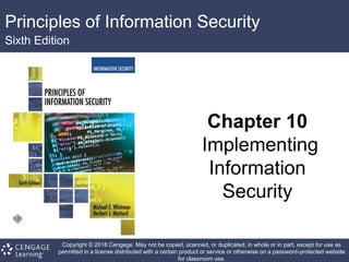 Principles of Information Security
Sixth Edition
Chapter 10
Implementing
Information
Security
Copyright © 2018 Cengage. May not be copied, scanned, or duplicated, in whole or in part, except for use as
permitted in a license distributed with a certain product or service or otherwise on a password-protected website
for classroom use.
 