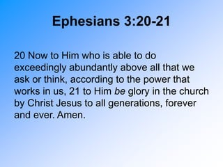 20 Now to Him who is able to do
exceedingly abundantly above all that we
ask or think, according to the power that
works in us, 21 to Him be glory in the church
by Christ Jesus to all generations, forever
and ever. Amen.
Ephesians 3:20-21
 
