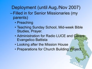 Deployment (until Aug./Nov 2007)
–Filled in for Senior Missionaries (my
parents)
• Preaching
• Teaching Sunday School, Mid-week Bible
Studies, Prayer.
• Administration for Radio LUCE and Centro
Evangelico Battista
• Looking after the Mission House
• Preparations for Church Building Project
 