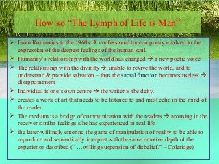 How so “The Lymph of Life is Man”
 From Romantics to the 1960s  confessional tone in poetry evolved to the
expression of the deepest feelings of the human soul.
 Humanity’s relationship with the world has changed  a new poetic voice
 The relationship with the divinity  unable to revive the world, and to
understand & provide salvation – thus the sacral function becomes useless 
disappointment
 Individual is one’s own centre  the writer is the deity.
 creates a work of art that needs to be listened to and must echo in the mind of
the reader.
 The medium is a bridge of communication with the readers  arousing in the
receiver similar feelings s/he has experienced in real life
 the latter willingly entering the game of manipulation of reality to be able to
reproduce and semantically interpret with the same emotive depth of the
experience described (“ …willing suspension of disbelief.” – Coleridge)
 