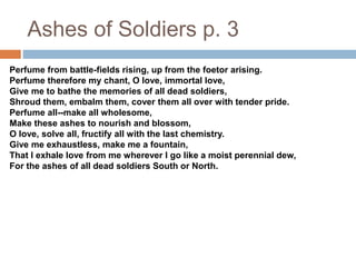 Ashes of Soldiers p. 3
Perfume from battle-fields rising, up from the foetor arising.
Perfume therefore my chant, O love, immortal love,
Give me to bathe the memories of all dead soldiers,
Shroud them, embalm them, cover them all over with tender pride.
Perfume all--make all wholesome,
Make these ashes to nourish and blossom,
O love, solve all, fructify all with the last chemistry.
Give me exhaustless, make me a fountain,
That I exhale love from me wherever I go like a moist perennial dew,
For the ashes of all dead soldiers South or North.
 