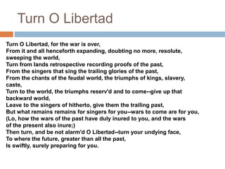 Turn O Libertad
Turn O Libertad, for the war is over,
From it and all henceforth expanding, doubting no more, resolute,
sweeping the world,
Turn from lands retrospective recording proofs of the past,
From the singers that sing the trailing glories of the past,
From the chants of the feudal world, the triumphs of kings, slavery,
caste,
Turn to the world, the triumphs reserv'd and to come--give up that
backward world,
Leave to the singers of hitherto, give them the trailing past,
But what remains remains for singers for you--wars to come are for you,
(Lo, how the wars of the past have duly inured to you, and the wars
of the present also inure;)
Then turn, and be not alarm'd O Libertad--turn your undying face,
To where the future, greater than all the past,
Is swiftly, surely preparing for you.
 