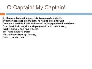 O Captain! My Captain!
My Captain does not answer, his lips are pale and still,
My father does not feel my arm, he has no pulse nor will,
The ship is anchor’d safe and sound, its voyage closed and done,
From fearful trip the victor ship comes in with object won;
Exult O shores, and ring O bells!
But I with mournful tread,
Walk the deck my Captain lies,
Fallen cold and dead.
 