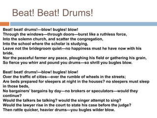 Beat! Beat! Drums!
Beat! beat! drums!—blow! bugles! blow!
Through the windows—through doors—burst like a ruthless force,
Into the solemn church, and scatter the congregation,
Into the school where the scholar is studying,
Leave not the bridegroom quiet—no happiness must he have now with his
bride,
Nor the peaceful farmer any peace, ploughing his field or gathering his grain,
So fierce you whirr and pound you drums—so shrill you bugles blow.
Beat! beat! drums!—blow! bugles! blow!
Over the traffic of cities—over the rumble of wheels in the streets;
Are beds prepared for sleepers at night in the houses? no sleepers must sleep
in those beds,
No bargainers’ bargains by day—no brokers or speculators—would they
continue?
Would the talkers be talking? would the singer attempt to sing?
Would the lawyer rise in the court to state his case before the judge?
Then rattle quicker, heavier drums—you bugles wilder blow.
 