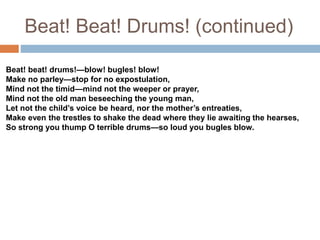 Beat! Beat! Drums! (continued)
Beat! beat! drums!—blow! bugles! blow!
Make no parley—stop for no expostulation,
Mind not the timid—mind not the weeper or prayer,
Mind not the old man beseeching the young man,
Let not the child’s voice be heard, nor the mother’s entreaties,
Make even the trestles to shake the dead where they lie awaiting the hearses,
So strong you thump O terrible drums—so loud you bugles blow.
 