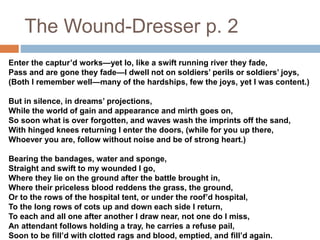 The Wound-Dresser p. 2
Enter the captur’d works—yet lo, like a swift running river they fade,
Pass and are gone they fade—I dwell not on soldiers’ perils or soldiers’ joys,
(Both I remember well—many of the hardships, few the joys, yet I was content.)
But in silence, in dreams’ projections,
While the world of gain and appearance and mirth goes on,
So soon what is over forgotten, and waves wash the imprints off the sand,
With hinged knees returning I enter the doors, (while for you up there,
Whoever you are, follow without noise and be of strong heart.)
Bearing the bandages, water and sponge,
Straight and swift to my wounded I go,
Where they lie on the ground after the battle brought in,
Where their priceless blood reddens the grass, the ground,
Or to the rows of the hospital tent, or under the roof’d hospital,
To the long rows of cots up and down each side I return,
To each and all one after another I draw near, not one do I miss,
An attendant follows holding a tray, he carries a refuse pail,
Soon to be fill’d with clotted rags and blood, emptied, and fill’d again.
 