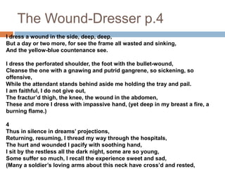 The Wound-Dresser p.4
I dress a wound in the side, deep, deep,
But a day or two more, for see the frame all wasted and sinking,
And the yellow-blue countenance see.
I dress the perforated shoulder, the foot with the bullet-wound,
Cleanse the one with a gnawing and putrid gangrene, so sickening, so
offensive,
While the attendant stands behind aside me holding the tray and pail.
I am faithful, I do not give out,
The fractur’d thigh, the knee, the wound in the abdomen,
These and more I dress with impassive hand, (yet deep in my breast a fire, a
burning flame.)
4
Thus in silence in dreams’ projections,
Returning, resuming, I thread my way through the hospitals,
The hurt and wounded I pacify with soothing hand,
I sit by the restless all the dark night, some are so young,
Some suffer so much, I recall the experience sweet and sad,
(Many a soldier’s loving arms about this neck have cross’d and rested,
 
