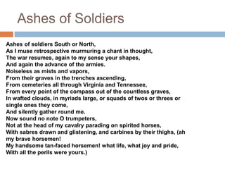 Ashes of Soldiers
Ashes of soldiers South or North,
As I muse retrospective murmuring a chant in thought,
The war resumes, again to my sense your shapes,
And again the advance of the armies.
Noiseless as mists and vapors,
From their graves in the trenches ascending,
From cemeteries all through Virginia and Tennessee,
From every point of the compass out of the countless graves,
In wafted clouds, in myriads large, or squads of twos or threes or
single ones they come,
And silently gather round me.
Now sound no note O trumpeters,
Not at the head of my cavalry parading on spirited horses,
With sabres drawn and glistening, and carbines by their thighs, (ah
my brave horsemen!
My handsome tan-faced horsemen! what life, what joy and pride,
With all the perils were yours.)
 