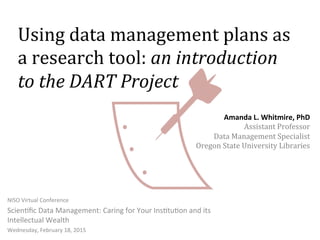 Using	
  data	
  management	
  plans	
  as	
  
a	
  research	
  tool:	
  an	
  introduction	
  
to	
  the	
  DART	
  Project	
  
NISO	
  Virtual	
  Conference	
  
Scien3ﬁc	
  Data	
  Management:	
  Caring	
  for	
  Your	
  Ins3tu3on	
  and	
  its	
  
Intellectual	
  Wealth	
  
Wednesday,	
  February	
  18,	
  2015	
  
Amanda	
  L.	
  Whitmire,	
  PhD	
  
Assistant	
  Professor	
  
Data	
  Management	
  Specialist	
  
Oregon	
  State	
  University	
  Libraries	
  
 