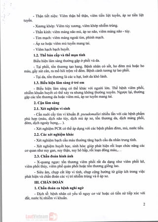-.
, - Than tiSt nieu: Viem than b~ than, viem tiSn liet tuyen, ap xe tiSn li~t
tuyen.
- Xuong khop: Viem tuy xuong, viem khop nhiem trung,
- Th§.nkinh: viem mang nao mu, ap xe nao, viem mang nao - tuy.
- Tim mach: viem mang ngoai tim, phinh mach,
- Ap xe ho~c viem mu tuyen mang tai.
- Viem hach bach huyet.
1.2. Th~ban cAp va th~ man tinh
Bieu hien Himsang thuong g~p aphoi va da.
- Tai phoi, t6n thirong tao hang. Benh nhan co s6t, ho dom mu ho~c ho
mau, g§.ysut can, ra mb hoi trom vS demoBenh canh tuong tu lao phoi.
- Tai da, t6n thuong 1£1
cac u hat, loet da kho lanh,
1.3. Bi~u hi~n lam sang 0' tre em
- Bi~u hien lam sang co th~ khac voi ngiroi Ian. Th~ b~nh viem ph6i,
nhi@mkhu~n huySt co th~ xay ra nhung khong thuCmg xuyen. Ngugc l<;li,
thuCmg
g~p cac t6n thuong da ho~c viem mu, ap xe tuySn mang tai.
2. C~n lam sang
2.1. Xet nghi~m vi sinh
- C§.nnuoi cfiy tim vi khu~n B. pseudomallei nhiSu l§.nvai cac b~nh ph~m
phil hgp (mau, dich nao My, dich mu ap xe, t6n thuong da, dich mang ph6i,
dOm, dich ngoay hQng,... ).
- Xet nghi~m PCR co th~ ap dmg vai cac b~nh ph~m dam, mu, nuac ti~u.
2.2. Cac xet ngbi~m khac
- Xet nghi~m b<;lch
c§.umau thuCmgtang b<;lch
c§.uda nhan trung tinh.
- Xet nghi~m huySt hQc, sinh hoa: giup phat hi~n r6i lO<;ln
chuc nang cac
co quan nhu suy gan, suy th?n, suy ho hfip, r6i lO<;ln
dong mau, ...
2.3. Ch~n doan binb anh
- X-quang nggc: t6n thuong viem ph6i rfit da d<;lngnhu viem ph6i ke,
viem ph6i thily, viem phS quan ph6i ho~c t6n thuong gi6ng lao.
- Sieu am, chlp c~t lap vi tinh, chlp cQng huang til giup ich trong vi~c
phat hi~n va ch~n doan cac vi tri nhi@mtrilng va 6 ap xe.
III. cHAN DoAN
1. chin <loan ca b~nh nghi ngO'
- Dich t@:b~nh nhan co ySu t6 nguy co va; ho~c co tiSn su tiSp xuc vai
dfit, nuac bi nhi@mvi khu~n.
,- .
2
 
