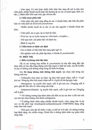 - Lam sang: Co mot hoac nhieu biSu hien lam sang da mo ta tren nhu
viem phoi, nhiem khuftn huyet hoac t6n thuong ap xe cac co quan (gan, lach, co,
nao, ..). Benh di~n bien man tinh, gay s6t keo dai,
2. Chin doan phan bi~t
- Viem ph6i m~c phai cong d6ng do cac vi khu:1n khac, d~c biet can phan
biet voi viem phoi do Klebsiella pneumoniae.
- Nhiem khu:1n huyet do tu cau va cac din nguyen vi khuan Gram am
khac,
- Viem phoi, ap xe gan, ap xe Iach do nam.
-otre em: ap xe tuyen mang tai, viem hach, u lympho, ....
- ThS man tinh: can phan biet voi benh lao.
- Benh ly ung thu.
3. Chin doan ca benh xac dinh
. .
- Cac ca benh co bieu hien lam sang nghi ngo va
- Xet nghiem nuoi c~y phan l~p duoc vi khuan B. pseudomallei.
IV. DIEU TRl
1.Di~utr] khang sinh d~c hi~u
T~t ca cac truang hQ'Pnhi~m B. pseudomalei tir nhtf dSn n~ng dSu can
duQ'cdiSu tri ban dau b&ngkhang sinh tInh m(;lchit nh~t hai tuan, sau do la diSu
tri duy tri khang sinh duang u6ng trong t6i thiSu ba thang.
1.1. Sir dyng khang sinh dU'Ongtinh m~ch: Iva chQn mQt trong cac
khang sinh sau:
- Ceftazidim (Iva chQn uu tien): 2g tiem tInh m(;lchch~m, m6i 6 - 8 gia
(tre em: SOmg/kg tiem tinh m(;lchch~m m6i 6 -8 gia) t6i da 8g/ngay ho~c
- Meropenem: 19 truySn tInh m(;lch,m6i 8 gia (tre em: 2Smg/kg m6i 8
gia), g~p d6i liSu nSu co viem m~mgnao ho~c
- Imipenemlcilastatin: 19 truySn tinh m(;lch, m6i 8 gia (tre em 25mglkg
m6i 8 gia).
* V6i nhUng truang hQ'Pb~nh nhan can diSu tri t(;licac don vi h6i suc tich
cvc nen Iva chQn khang sinh nhom carbapenem.
* d nhUng b~nh nhan n~ng (nhi~m khu:1n huySt, viem mang nao va ap
xe): co thS ph6i hQ'P trimethoprimlsulfamethoxazole (TMP/SMX) d(;lngu6ng
ho~c tiem tinh m(;lch.
- Thai gian: keo dai t6i thiSu 2 tuan, co thS t6i 4-8 tuan v6i nhUng truang
hQ'Pb~nh n~ng, s6c nhi~m bung. Chinh liSu a nhUng b~nh nhan suy giam chuc
nang th~n.
3
 