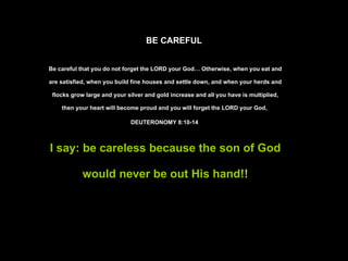 BE CAREFUL Be careful that you do not forget the LORD your God… Otherwise, when you eat and are satisfied, when you build fine houses and settle down, and when your herds and flocks grow large and your silver and gold increase and all you have is multiplied, then your heart will become proud and you will forget the LORD your God,  DEUTERONOMY 8:10-14  I say: be careless because the son of God would never be out His hand !! 
