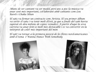 Abans de ser cantant va ser model, però poc a poc la música va
anar sent més important, col laborant amb cantants com Lou·
Rawls i Chaka Khan
El 1983 va firmar un contracte com Artista. El seu primer àlbum
va sortir el 1985 i va tenir molt d'èxit, ja que a finals del 1986 havia
superat els deu milions de copies venudes). A partir d'aquí la seva
carrera va anar fent-se molt més destacable i es va convertir en la
intèrpret de color més important del món
El 1987 va tornar a la primera posició de les llistes nord-americanes
amb el tema I Wanna Dance With Somebody
 