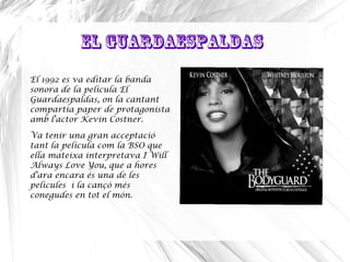 El Guardaespaldas
El 1992 es va editar la banda
sonora de la pelicula El
Guardaespaldas, on la cantant
compartia paper de protagonista
amb l'actor Kevin Costner.
Va tenir una gran acceptació
tant la pelicula com la BSO que
ella mateixa interpretava I Will
Always Love You, que a hores
d'ara encara és una de les
pelicules i la cançó més
conegudes en tot el món.
 