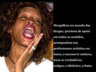Mergulhou no mundo das drogas, precisou de apoio em todos os sentidos, acompanhou sua performance artística em baixa, o sucesso ir embora, irem os verdadeiros amigos, o dinheiro, a fama. 