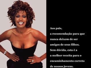 Aos pais, a recomendação para que nunca deixem de ser amigos de seus filhos. Sem dúvida, esta é a a melhor receita para o  encaminhamento correto de nossos jovens. 