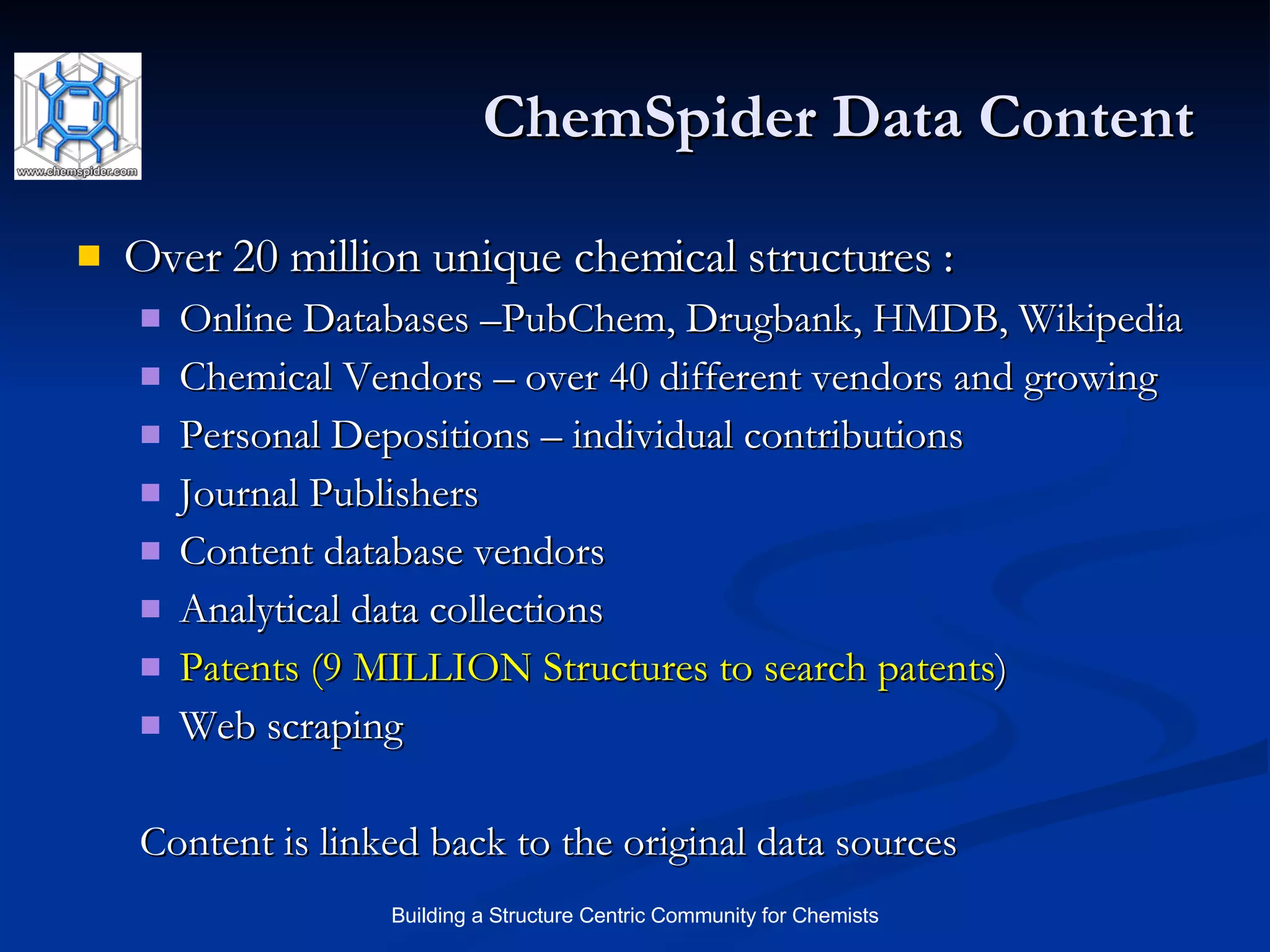 ChemSpider Data Content Over 20 million unique chemical structures : Online Databases –PubChem, Drugbank, HMDB, Wikipedia Chemical Vendors – over 40 different vendors and growing Personal Depositions – individual contributions Journal Publishers  Content database vendors Analytical data collections Patents (9 MILLION Structures to search patents ) Web scraping Content is linked back to the original data sources 