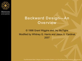 Backward Design—An Overview © 1998 Grant Wiggins and Jay McTighe Modified by Whitney G. Harris and Jason A. Cardinal, 2007 