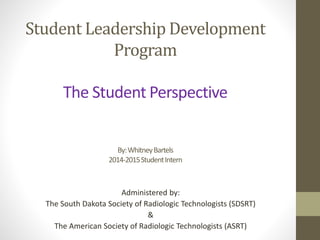 Student Leadership Development 
Program 
The Student Perspective 
By: Whitney Bartels 
2014-2015 Student Intern 
Administered by: 
The South Dakota Society of Radiologic Technologists (SDSRT) 
& 
The American Society of Radiologic Technologists (ASRT) 
 