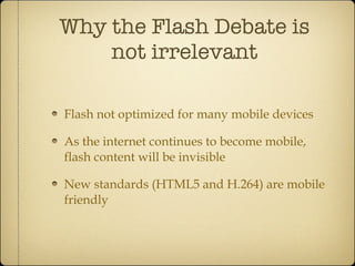 Why the Flash Debate is not irrelevant Flash not optimized for many mobile devices As the internet continues to become mobile, flash content will be invisible New standards (HTML5 and H.264) are mobile friendly 