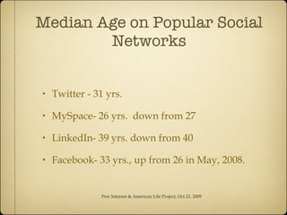 Median Age on Popular Social Networks Twitter - 31 yrs. MySpace- 26 yrs.  down from 27 LinkedIn- 39 yrs. down from 40 Facebook- 33 yrs., up from 26 in May, 2008. Pew Internet & American Life Project, Oct 21, 2009 