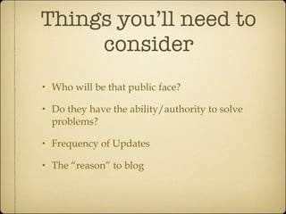 Things you’ll need to consider Who will be that public face? Do they have the ability/authority to solve problems? Frequency of Updates The “reason” to blog 