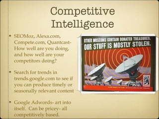 Competitive Intelligence SEOMoz, Alexa.com, Compete.com, Quantcast- How well are you doing, and how well are your competitors doing? Search for trends in trends.google.com to see if you can produce timely or seasonally relevant content Google Adwords- art into itself.  Can be pricey- all competitively based. 